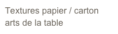 Textures papier / carton 
arts de la table